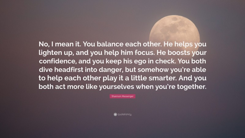 Shannon Messenger Quote: “No, I mean it. You balance each other. He helps you lighten up, and you help him focus. He boosts your confidence, and you keep his ego in check. You both dive headfirst into danger, but somehow you’re able to help each other play it a little smarter. And you both act more like yourselves when you’re together.”