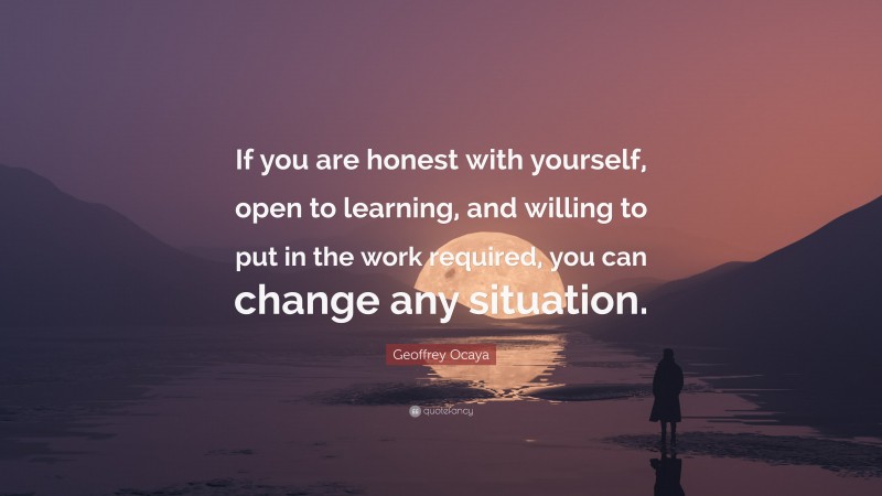 Geoffrey Ocaya Quote: “If you are honest with yourself, open to learning, and willing to put in the work required, you can change any situation.”