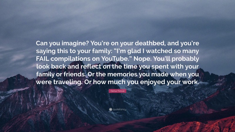 Darius Foroux Quote: “Can you imagine? You’re on your deathbed, and you’re saying this to your family: “I’m glad I watched so many FAIL compilations on YouTube.” Nope. You’ll probably look back and reflect on the time you spent with your family or friends. Or the memories you made when you were traveling. Or how much you enjoyed your work.”