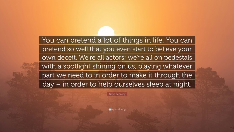 Raven Kennedy Quote: “You can pretend a lot of things in life. You can pretend so well that you even start to believe your own deceit. We’re all actors; we’re all on pedestals with a spotlight shining on us, playing whatever part we need to in order to make it through the day – in order to help ourselves sleep at night.”