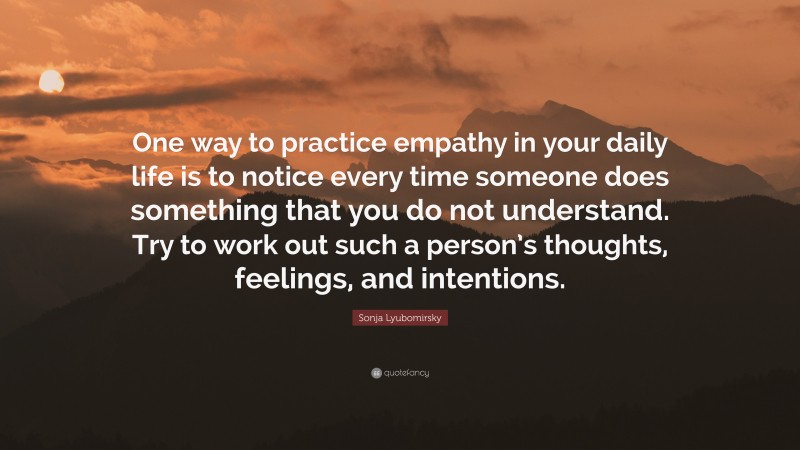 Sonja Lyubomirsky Quote: “One way to practice empathy in your daily life is to notice every time someone does something that you do not understand. Try to work out such a person’s thoughts, feelings, and intentions.”