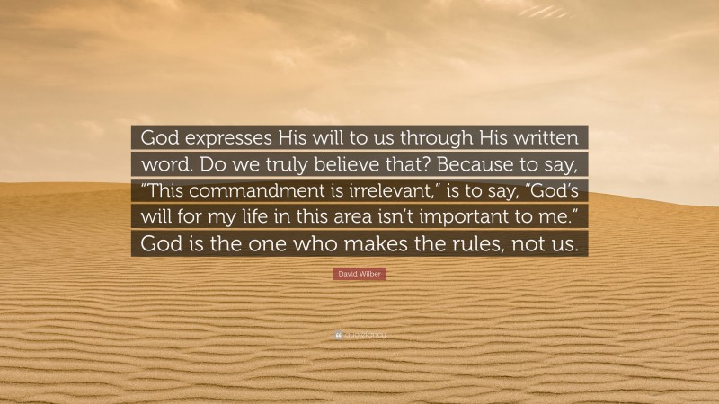 David Wilber Quote: “God expresses His will to us through His written word. Do we truly believe that? Because to say, “This commandment is irrelevant,” is to say, “God’s will for my life in this area isn’t important to me.” God is the one who makes the rules, not us.”
