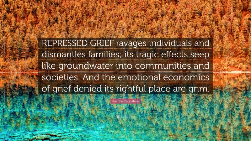 Joanne Cacciatore Quote: “REPRESSED GRIEF ravages individuals and dismantles families; its tragic effects seep like groundwater into communities and societies. And the emotional economics of grief denied its rightful place are grim.”