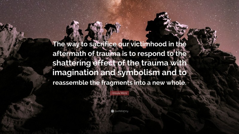 Ursula Wirtz Quote: “The way to sacrifice our victimhood in the aftermath of trauma is to respond to the shattering effect of the trauma with imagination and symbolism and to reassemble the fragments into a new whole.”
