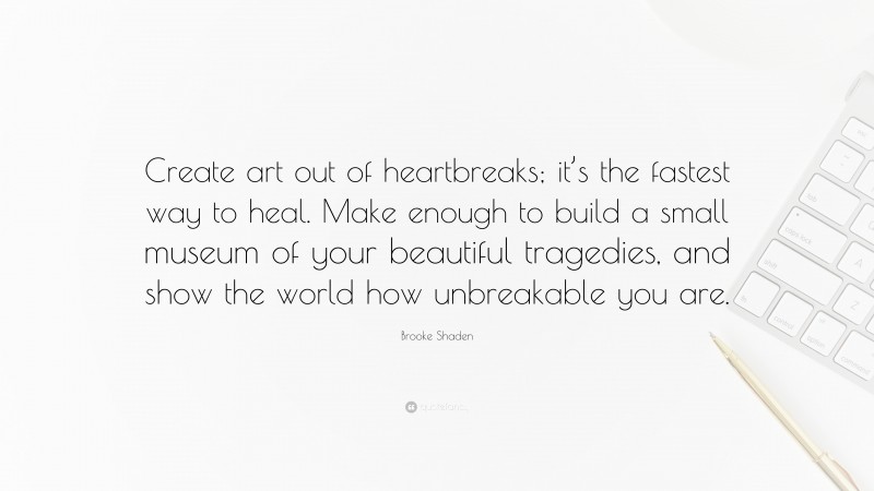 Brooke Shaden Quote: “Create art out of heartbreaks; it’s the fastest way to heal. Make enough to build a small museum of your beautiful tragedies, and show the world how unbreakable you are.”