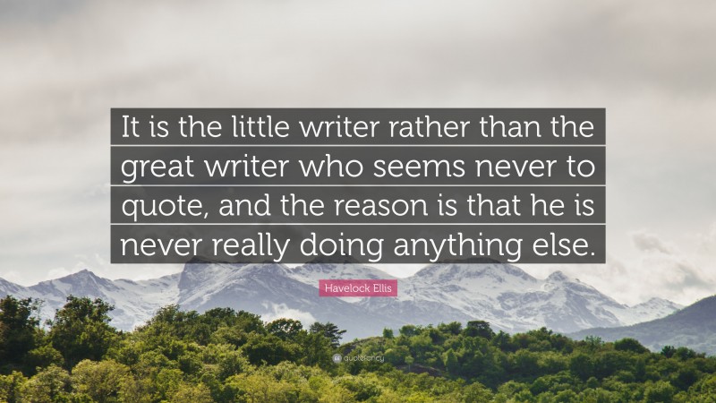 Havelock Ellis Quote: “It is the little writer rather than the great writer who seems never to quote, and the reason is that he is never really doing anything else.”