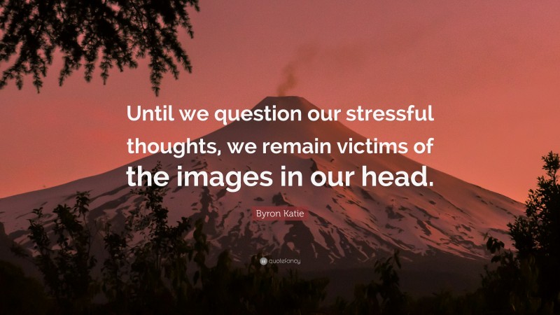 Byron Katie Quote: “Until we question our stressful thoughts, we remain victims of the images in our head.”