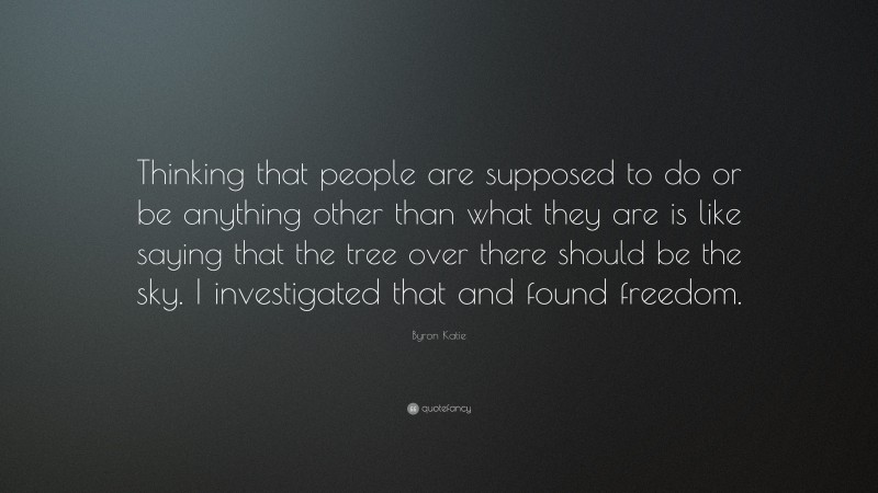 Byron Katie Quote: “Thinking that people are supposed to do or be anything other than what they are is like saying that the tree over there should be the sky. I investigated that and found freedom.”