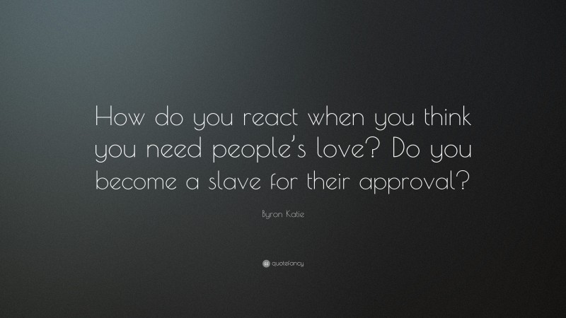 Byron Katie Quote: “How do you react when you think you need people’s love? Do you become a slave for their approval?”