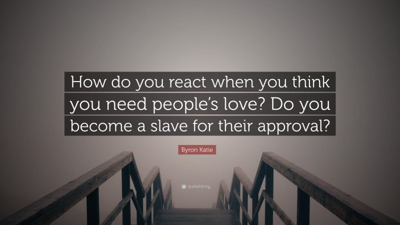 Byron Katie Quote: “How do you react when you think you need people’s love? Do you become a slave for their approval?”