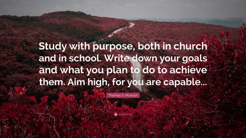 Thomas S. Monson Quote: “Study with purpose, both in church and in school. Write down your goals and what you plan to do to achieve them. Aim high, for you are capable...”
