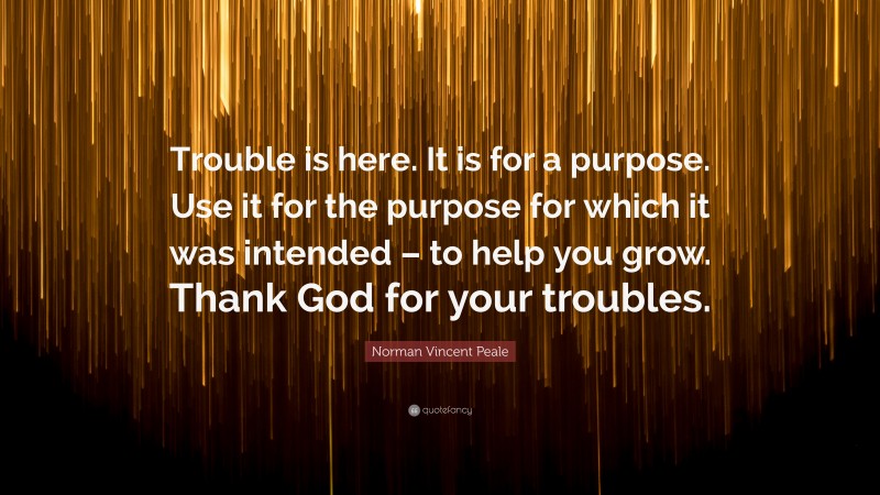 Norman Vincent Peale Quote: “Trouble is here. It is for a purpose. Use it for the purpose for which it was intended – to help you grow. Thank God for your troubles.”