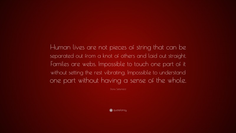 Diane Setterfield Quote: “Human lives are not pieces of string that can be separated out from a knot of others and laid out straight. Familes are webs. Impossible to touch one part of it without setting the rest vibrating. Impossible to understand one part without having a sense of the whole.”
