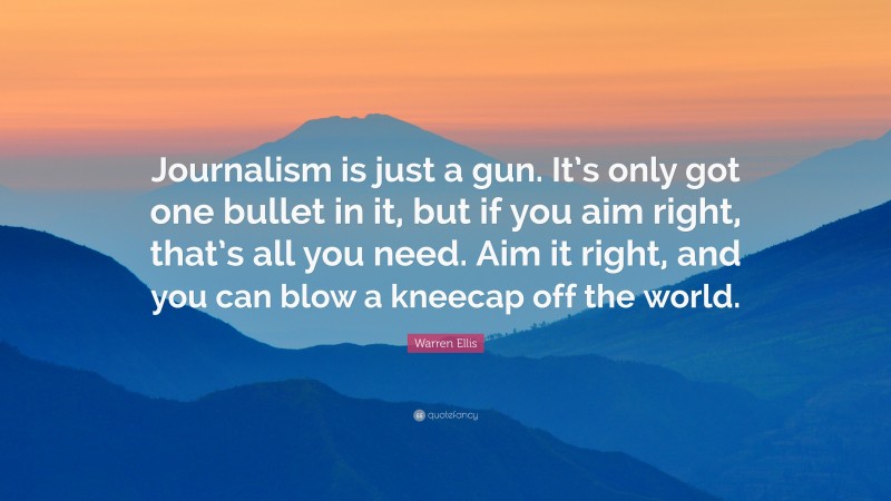 Warren Ellis Quote: “Journalism is just a gun. It’s only got one bullet in it, but if you aim right, that’s all you need. Aim it right, and you can blow a kneecap off the world.”