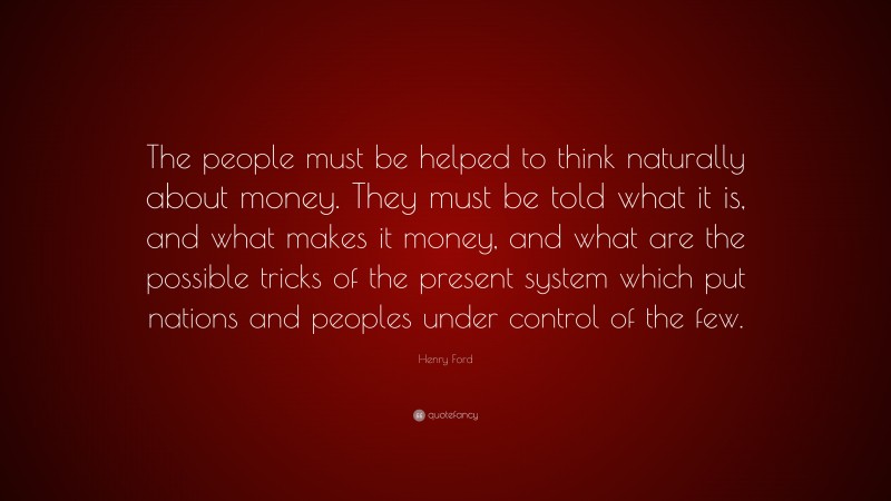 Henry Ford Quote: “The people must be helped to think naturally about money. They must be told what it is, and what makes it money, and what are the possible tricks of the present system which put nations and peoples under control of the few.”