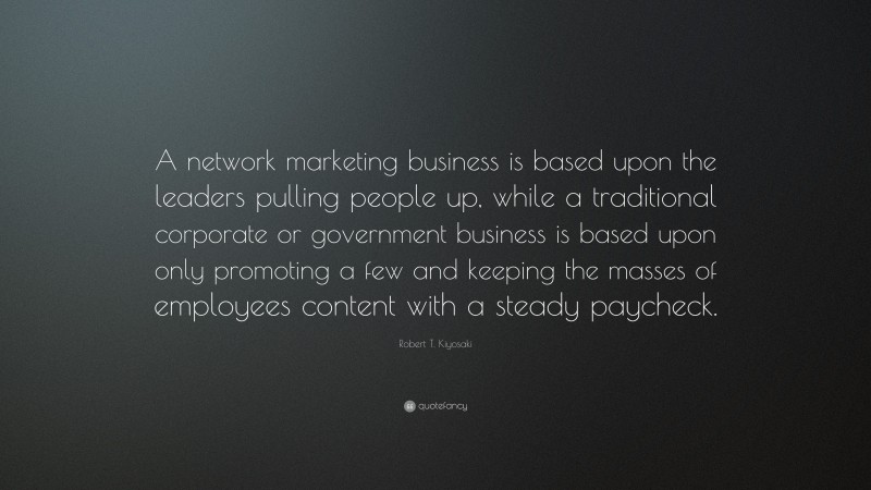 Robert T. Kiyosaki Quote: “A network marketing business is based upon the leaders pulling people up, while a traditional corporate or government business is based upon only promoting a few and keeping the masses of employees content with a steady paycheck.”