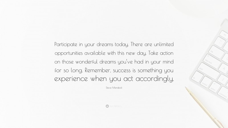 Steve Maraboli Quote: “Participate in your dreams today. There are unlimited opportunities available with this new day. Take action on those wonderful dreams you’ve had in your mind for so long. Remember, success is something you experience when you act accordingly.”