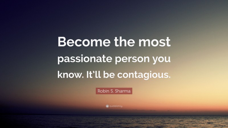 Robin S. Sharma Quote: “Become the most passionate person you know. It’ll be contagious.”
