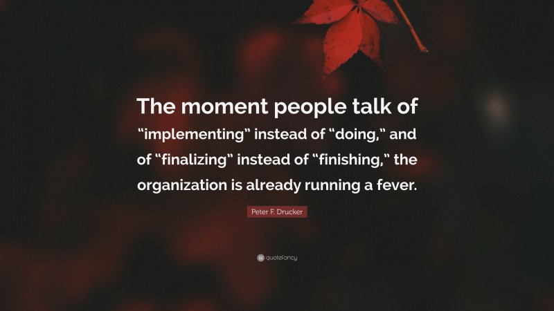 Peter F. Drucker Quote: “The moment people talk of “implementing” instead of “doing,” and of “finalizing” instead of “finishing,” the organization is already running a fever.”