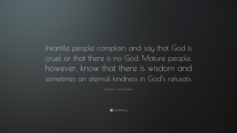 Norman Vincent Peale Quote: “Infantile people complain and say that God is cruel or that there is no God. Mature people, however, know that there is wisdom and sometimes an eternal kindness in God’s refusals.”