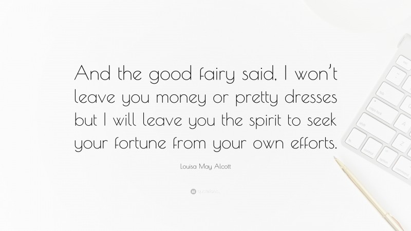 Louisa May Alcott Quote: “And the good fairy said, I won’t leave you money or pretty dresses but I will leave you the spirit to seek your fortune from your own efforts.”