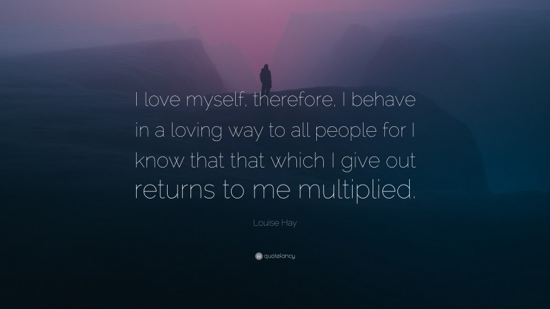Louise Hay Quote: “I love myself, therefore, I behave in a loving way to all people for I know that that which I give out returns to me multiplied.”