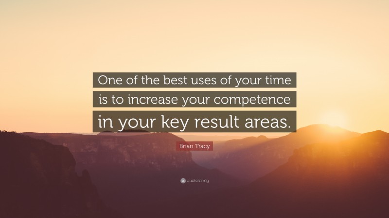Brian Tracy Quote: “One of the best uses of your time is to increase your competence in your key result areas.”