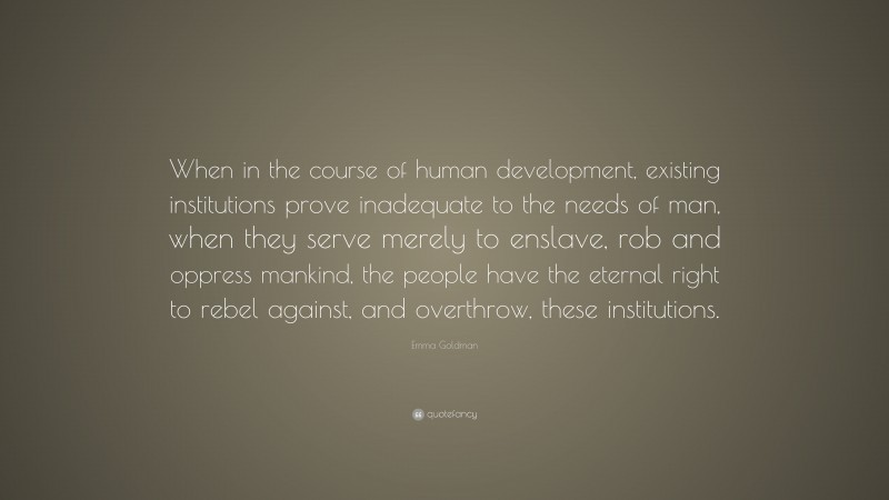 Emma Goldman Quote: “When in the course of human development, existing institutions prove inadequate to the needs of man, when they serve merely to enslave, rob and oppress mankind, the people have the eternal right to rebel against, and overthrow, these institutions.”
