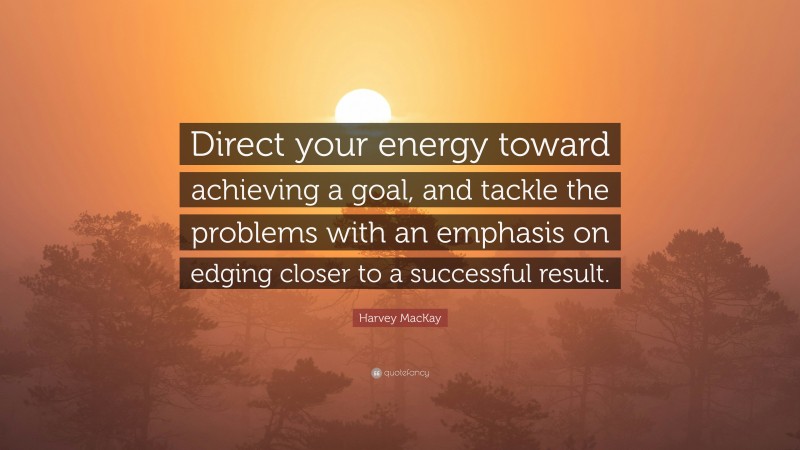 Harvey MacKay Quote: “Direct your energy toward achieving a goal, and tackle the problems with an emphasis on edging closer to a successful result.”