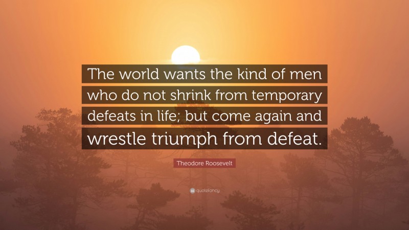 Theodore Roosevelt Quote: “The world wants the kind of men who do not shrink from temporary defeats in life; but come again and wrestle triumph from defeat.”