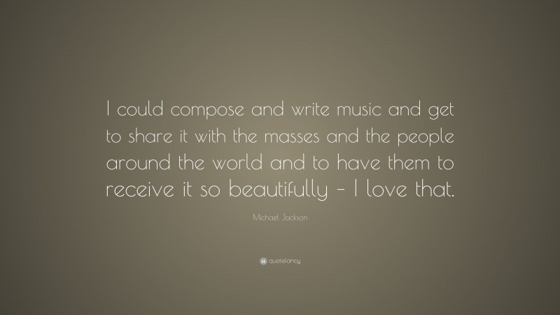 Michael Jackson Quote: “I could compose and write music and get to share it with the masses and the people around the world and to have them to receive it so beautifully – I love that.”