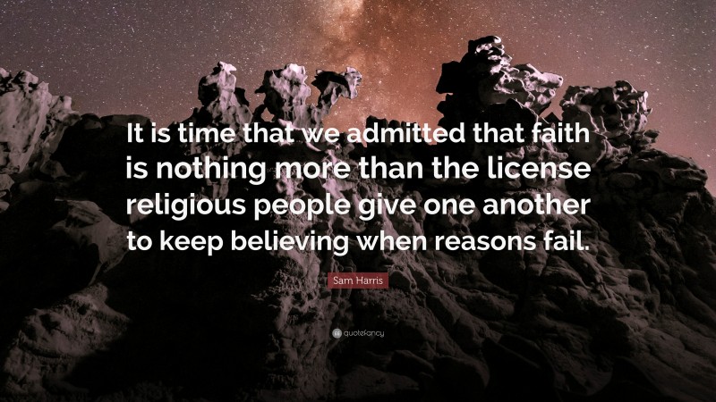 Sam Harris Quote: “It is time that we admitted that faith is nothing more than the license religious people give one another to keep believing when reasons fail.”