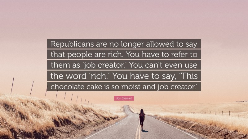 Jon Stewart Quote: “Republicans are no longer allowed to say that people are rich. You have to refer to them as ‘job creator.’ You can’t even use the word ‘rich.’ You have to say, ‘This chocolate cake is so moist and job creator.’”