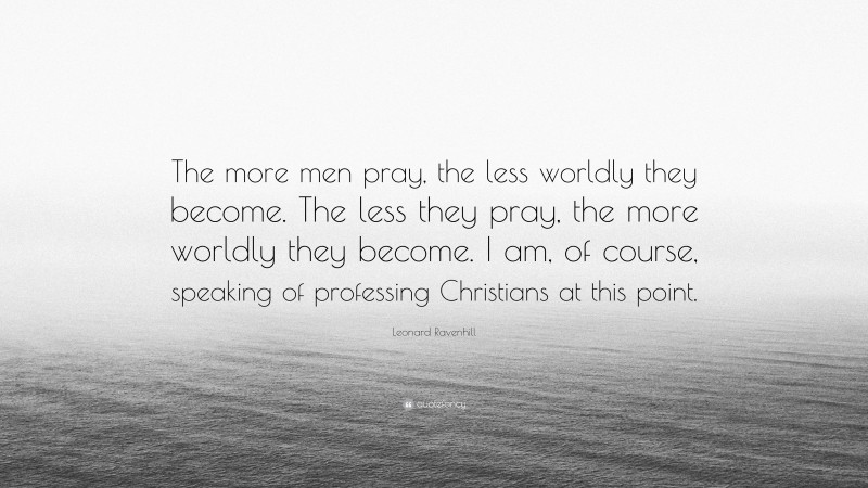 Leonard Ravenhill Quote: “The more men pray, the less worldly they become. The less they pray, the more worldly they become. I am, of course, speaking of professing Christians at this point.”