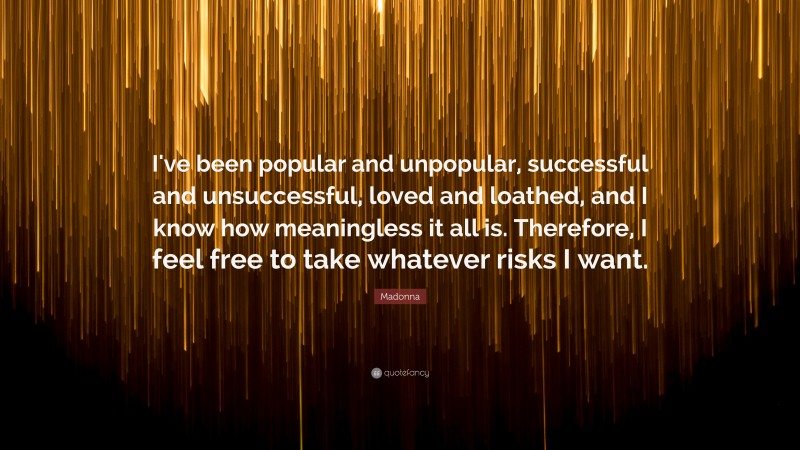 Madonna Quote: “I've been popular and unpopular,  successful and unsuccessful, loved and loathed, and I know how meaningless it all is. Therefore, I feel free to take whatever risks I want.”