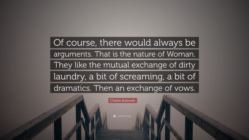 Charles Bukowski Quote: “Of course, there would always be arguments. That is the nature of Woman. They like the mutual exchange of dirty laundry, a bit of screaming, a bit of dramatics. Then an exchange of vows.”
