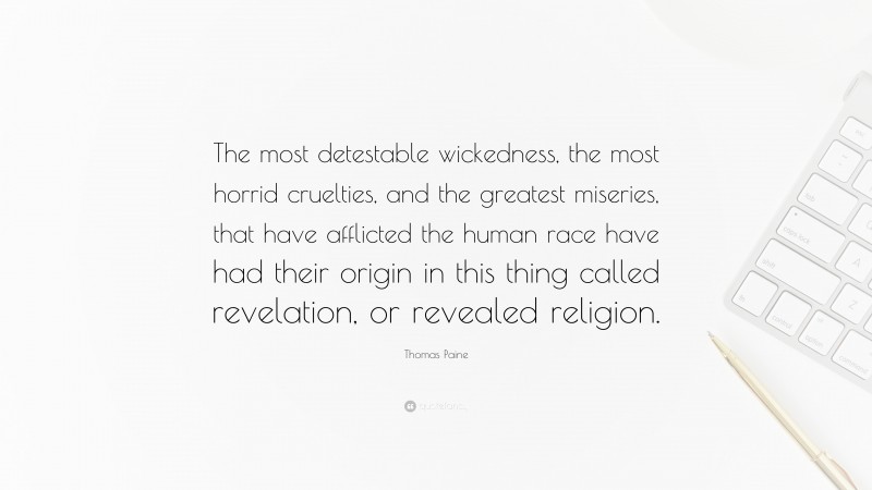 Thomas Paine Quote: “The most detestable wickedness, the most horrid cruelties, and the greatest miseries, that have afflicted the human race have had their origin in this thing called revelation, or revealed religion.”