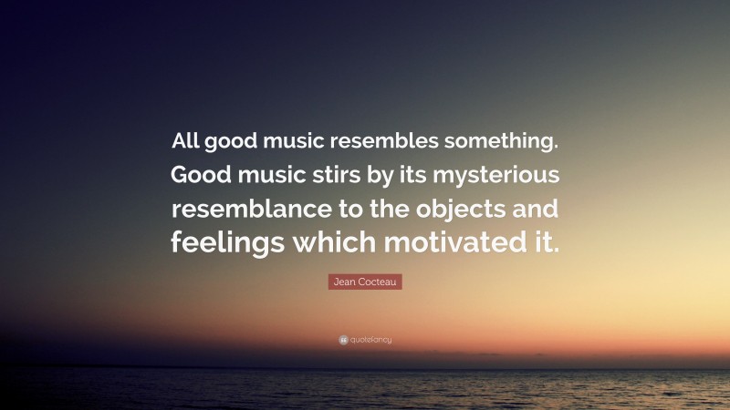 Jean Cocteau Quote: “All good music resembles something. Good music stirs by its mysterious resemblance to the objects and feelings which motivated it.”
