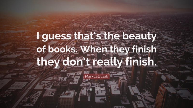 Markus Zusak Quote: “I guess that’s the beauty of books. When they finish they don’t really finish.”
