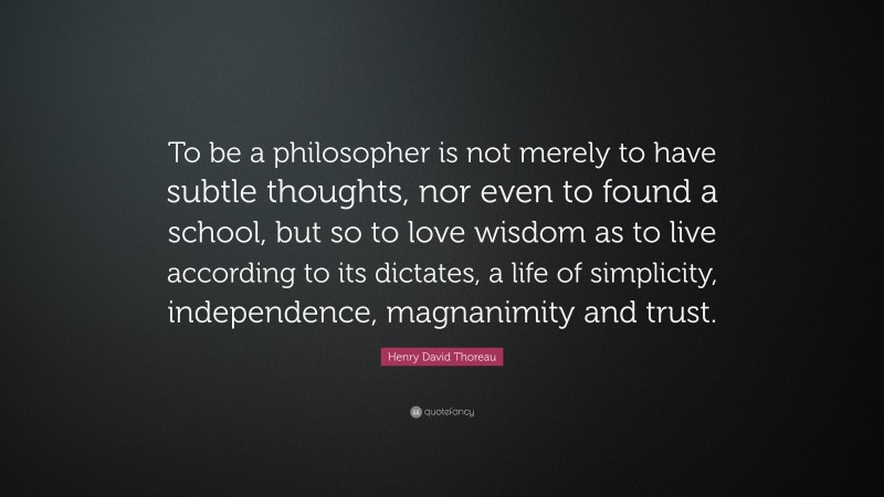 Henry David Thoreau Quote: “To be a philosopher is not merely to have subtle thoughts, nor even to found a school, but so to love wisdom as to live according to its dictates, a life of simplicity, independence, magnanimity and trust.”