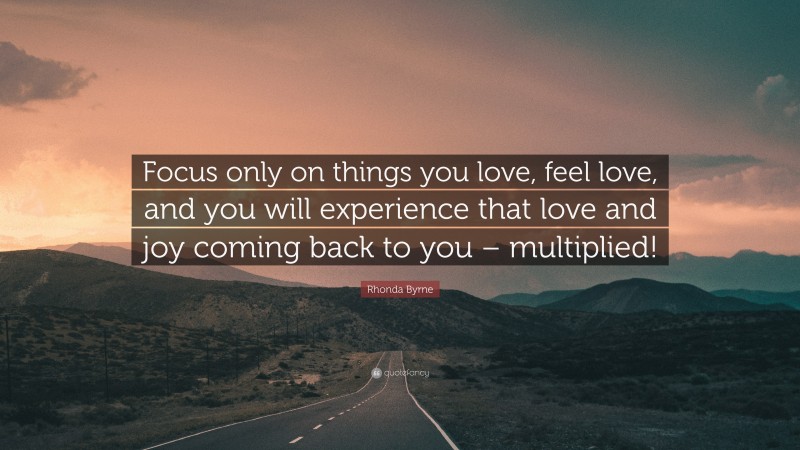 Rhonda Byrne Quote: “Focus only on things you love, feel love, and you will experience that love and joy coming back to you – multiplied!”