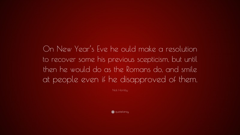 Nick Hornby Quote: “On New Year’s Eve he ould make a resolution to recover some his previous scepticism, but until then he would do as the Romans do, and smile at people even if he disapproved of them.”
