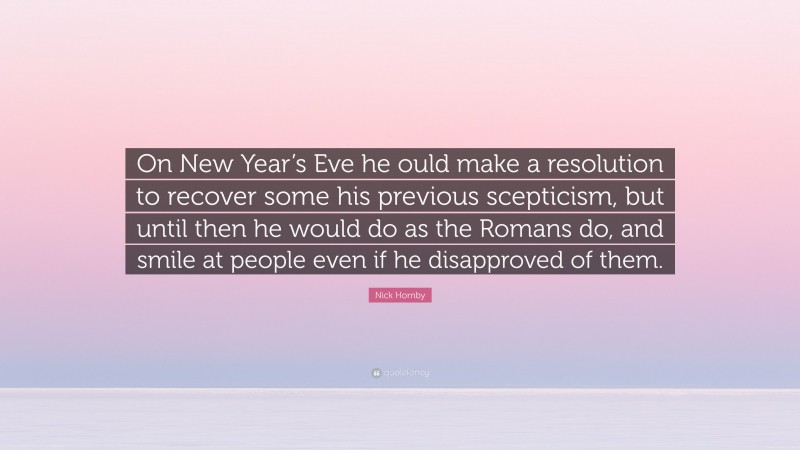 Nick Hornby Quote: “On New Year’s Eve he ould make a resolution to recover some his previous scepticism, but until then he would do as the Romans do, and smile at people even if he disapproved of them.”