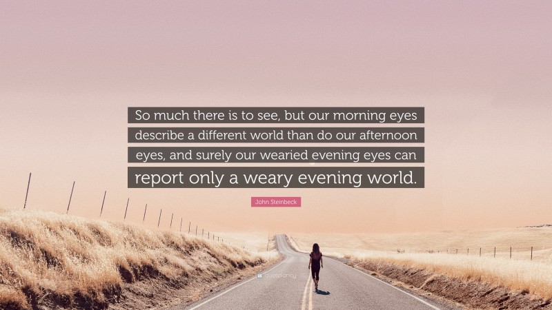 John Steinbeck Quote: “So much there is to see, but our morning eyes describe a different world than do our afternoon eyes, and surely our wearied evening eyes can report only a weary evening world.”