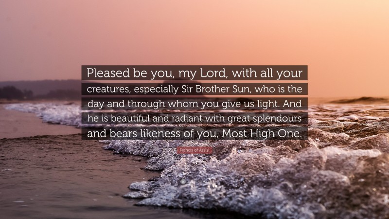 Francis of Assisi Quote: “Pleased be you, my Lord, with all your creatures, especially Sir Brother Sun, who is the day and through whom you give us light. And he is beautiful and radiant with great splendours and bears likeness of you, Most High One.”