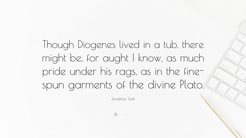 Jonathan Swift Quote: “Though Diogenes lived in a tub, there might be, for aught I know, as much pride under his rags, as in the fine-spun garments of the divine Plato.”