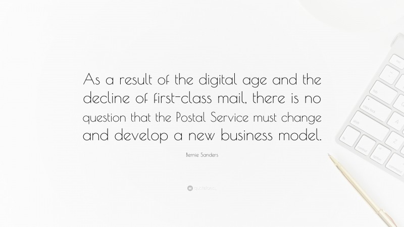 Bernie Sanders Quote: “As a result of the digital age and the decline of first-class mail, there is no question that the Postal Service must change and develop a new business model.”