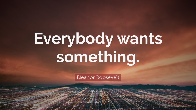 Eleanor Roosevelt Quote: “Everybody wants something.”