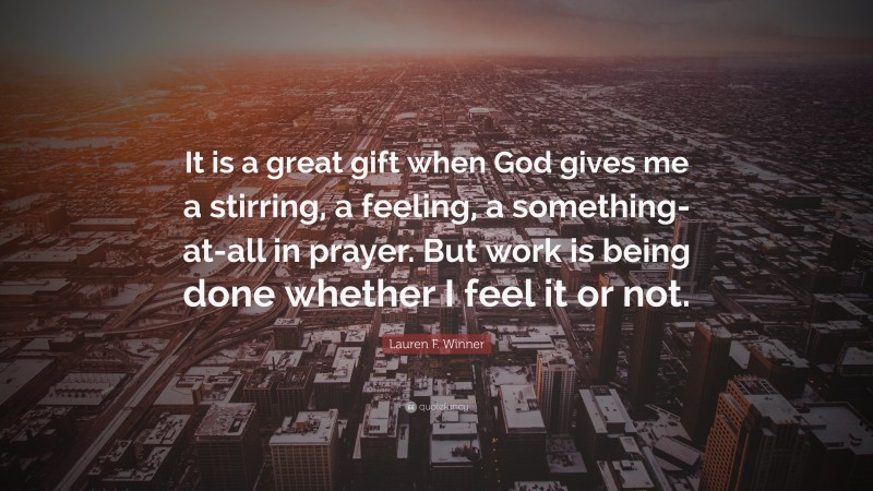 Lauren F. Winner Quote: “It is a great gift when God gives me a stirring, a feeling, a something-at-all in prayer. But work is being done whether I feel it or not.”