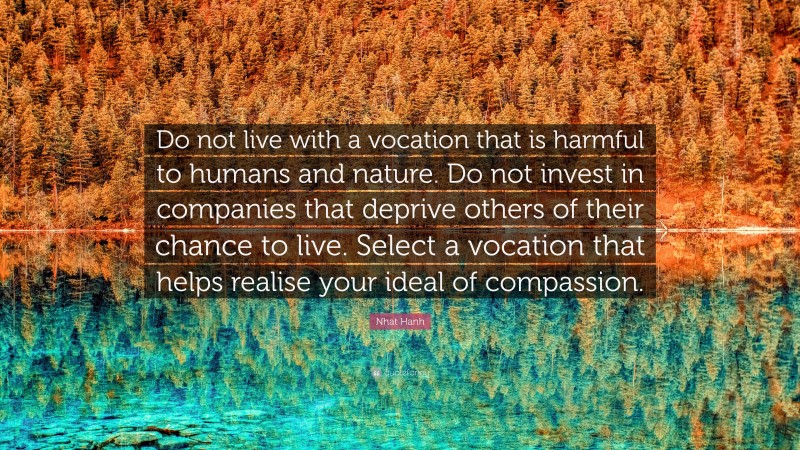 Nhat Hanh Quote: “Do not live with a vocation that is harmful to humans and nature. Do not invest in companies that deprive others of their chance to live. Select a vocation that helps realise your ideal of compassion.”
